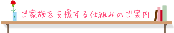 ご家族を支援する仕組みのご案内