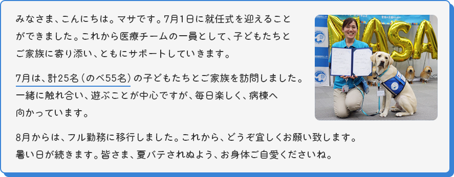 みなさま、こんにちは。マサです。7月1日に就任式を迎えることができました。これから医療チームの一員として、子どもたちとご家族に寄り添い、ともにサポートしていきます。
  7月は、計25名（のべ55名）の子どもたちとご家族を訪問しました。一緒に触れ合い、遊ぶことが中心ですが、毎日楽しく、病棟へ向かっています。
  8月からは、フル勤務に移行しました。これから、どうぞ宜しくお願い致します。
  暑い日が続きます。皆さま、夏バテされぬよう、お身体ご自愛くださいね。