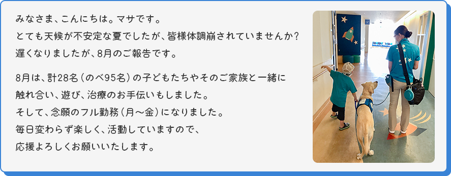 みなさま、こんにちは。マサです。
とても天候が不安定な夏でしたが、皆様体調崩されていませんか？遅くなりましたが、8月のご報告です。8月は、計28名（のべ95名）の子どもたちやそのご家族と一緒に触れ合い、遊び、治療のお手伝いもしました。そして、念願のフル勤務（月～金）になりました。毎日変わらず楽しく、活動していますので、応援よろしくお願いいたします。