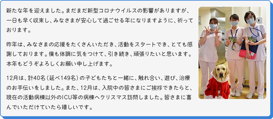 [看護師さん3人とマサの写真]新たな年を迎えました。まだまだ新型コロナウイルスの影響がありますが、一日も早く収束し、みなさまが安心して過ごせる年になりますように、祈っております。
昨年は、みなさまの応援をたくさんいただき、活動をスタートでき、とても感謝しております。僕も体調に気をつけて、引き続き、頑張りたいと思います。本年もどうぞよろしくお願い申し上げます。
12月は、計40名（延べ149名）の子どもたちと一緒に、触れ合い、遊び、治療のお手伝いをしました。また、12月は、入院中の皆さまにご挨拶できたらと、現在の活動病棟以外のICU等の病棟へクリスマス訪問しました。皆さまに喜んでいただけていたら嬉しいです。