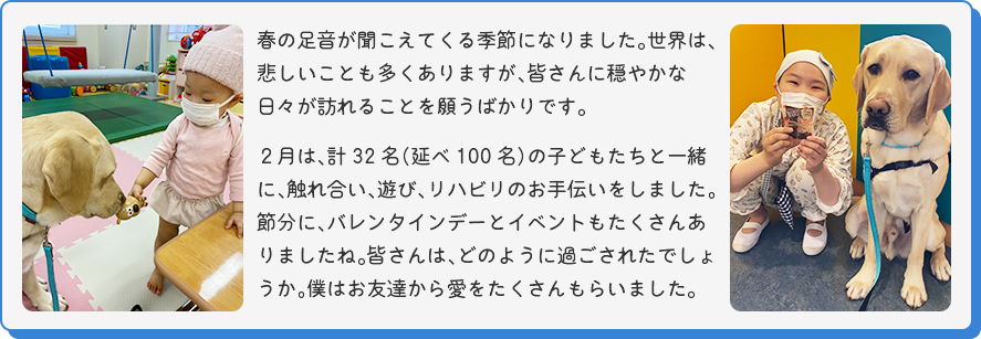 [女の子にお人形を渡されるマサの写真]
  春の足音が聞こえてくる季節になりました。世界は、悲しいことも多くありますが、皆さんに穏やかな日々が訪れることを願うばかりです。２月は、計32名（延べ100名）の子どもたちと一緒に、触れ合い、遊び、リハビリのお手伝いをしました。節分に、バレンタインデーとイベントもたくさんありましたね。皆さんは、どのように過ごされたでしょうか。僕はお友達から愛をたくさんもらいました。
  [笑顔の女の子とマサの写真]
  