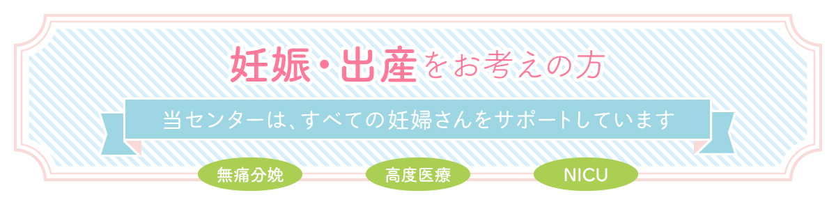 妊娠・出産をお考えの方：当センターは、すべての妊婦さんをサポートしています（無痛分娩、高度医療、NICU）