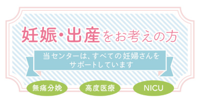 妊娠・出産をお考えの方：当センターは、すべての妊婦さんをサポートしています（無痛分娩、高度医療、NICU）